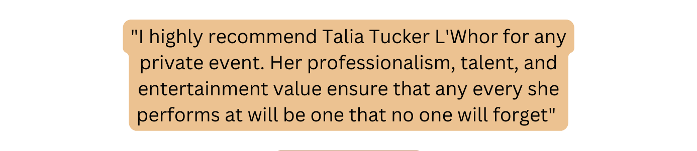 I highly recommend Talia Tucker L Whor for any private event Her professionalism talent and entertainment value ensure that any every she performs at will be one that no one will forget